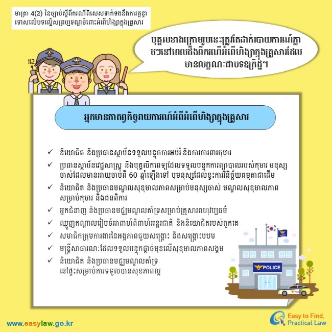 មាត្រា 4(2) នៃច្បាប់ស្តីពីករណីពិសេសទាក់ទងនឹងការផ្តន្ទាទោសលើបទលើ្មសព្រហ្មទណ្ឌចំពោះអំពើហិង្សាក្នុងគ្រួសារ បុគ្គលខាងក្រោមរូបនេះត្រូវតែដាក់របាយការណ៍ភ្លាមៗនៅពេលដឹងពីករណីអំពើហិង្សាក្នុងគ្រួសារដែលមានលក្ខណៈជាបទឧក្រិដ្ឋ។ អ្នកមានកាតព្វកិច្ចរាយការណ៍អំពីអំពើហិង្សាក្នុងគ្រួសារ និយោជិត និងប្រធានស្ថាប័នទទួលបន្ទុកការអប់រំ និងការការពារកុមារ ប្រធានស្ថាប័នវេជ្ជសាស្ត្រ និងបុគ្គលិកពេទ្យដែលទទួលបន្ទុកការព្យាបាលរបស់កុមារ មនុស្សចាស់ដែលមានអាយុចាប់ពី 60 ឆ្នាំឡើងទៅ ឬមនុស្សដែលខ្វះការវិនិច្ឆ័យធម្មតាជាដើម និយោជិត និងប្រធានមណ្ឌលសុខុមាលភាពសម្រាប់មនុស្សចាស់ មណ្ឌលសុខុមាលភាពសម្រាប់កុមារ និងជនពិការ អ្នកជំនាញ និងប្រធានមជ្ឈមណ្ឌលគាំទ្រសម្រាប់គ្រួសារពហុវប្បធម៌ ឈ្មួញកណ្តាលរៀបចំអាពាហ៍ពិពាហ៍អន្តរជាតិ និងនិយោជិតរបស់ពួកគេ សមាជិកក្រុមការងារនៃអង្គភាពជួយសង្គ្រោះ និងសង្គ្រោះបឋម  មន្ត្រីសាធារណៈដែលទទួលបន្ទុកផ្តាច់មុខលើសុខុមាលភាពសង្គម  និយោជិត និងប្រធានមជ្ឈមណ្ឌលគាំទ្រនៅផ្ទះសម្រាប់ការទទួលបានសុខភាពល្អ